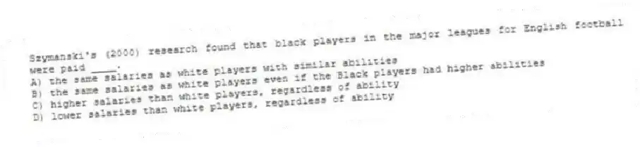 Szymanski's (2000) research found that black players in the major leagues for English football were paid ____.
A) the same salaries as white players with similar abilities
B) the same salaries as white players even if the Black players had higher abilities
C) higher salaries than white players, regardless of ability
D) lower salaries than white players, regardless of ability