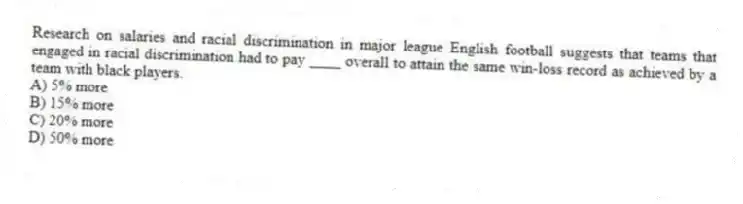 Research on salaries and racial discrimination in major league English football suggests that teams that engaged in racial discrimination had to pay ____ overall to attain the same win-loss record as achieved by a team with black players.
A) 5% more
B) 15% more
C) 20% more
D) 50% more