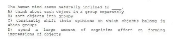 The human mind seems naturally inclined to ____.
A) think about each object in a group separately
B) sort objects into groups
C) constantly shift their opinions on which objects belong in which groups
D) spend a large amount of cognitive effort on forming impressions of objects