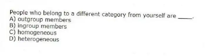 People who belong to a different category from yourself are ____.
A) outgroup members
B) ingroup members
C) homogeneous
D) heterogeneous