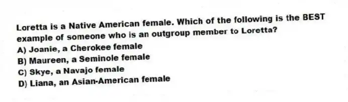 Loretta is a Native American female. Which of the following is the BEST example of someone who is an outgroup member to Loretta?
A) Joanie, a Cherokee female
B) Maureen, a Seminole female
C) Skye, a Navajo female
D) Liana, an Asian-American female
