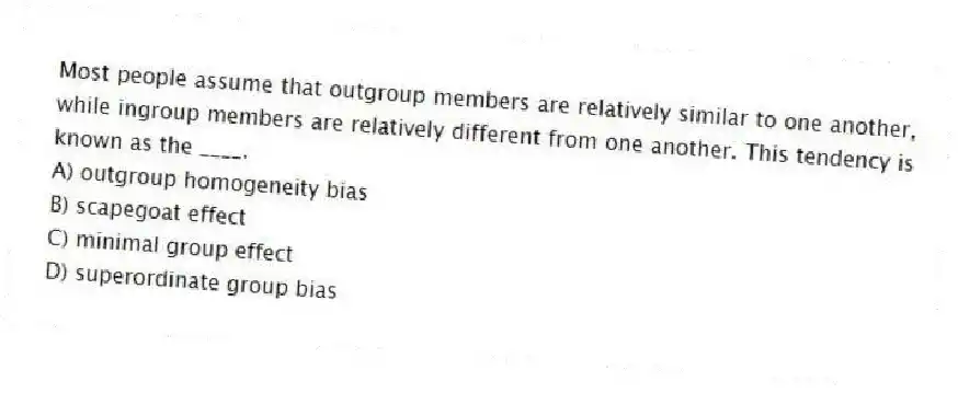 Most people assume that outgroup members are relatively similar to one another, while ingroup members are relatively different from one another. This tendency is known as the ____.
A) outgroup homogeneity bias
B) scapegoat effect
C) minimal group effect
D) superordinate group bias