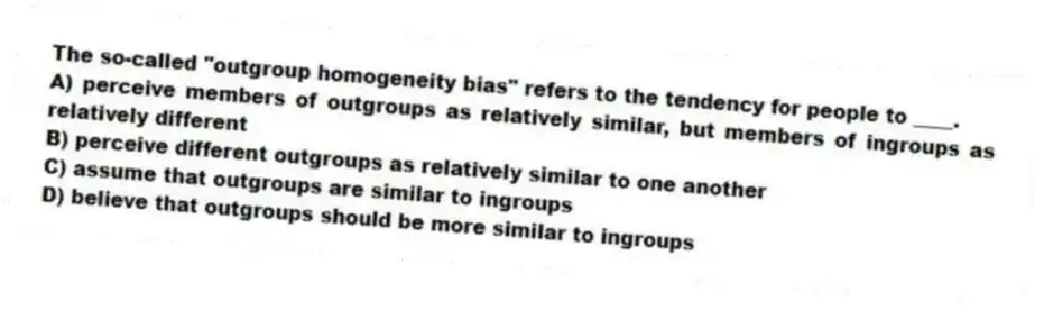 The so-called "outgroup homogeneity bias" refers to the tendency for people to ____.
A) perceive members of outgroups as relatively similar, but members of ingroups as relatively different
B) perceive different outgroups as relatively similar to one another
C) assume that outgroups are similar to ingroups
D) believe that outgroups should be more similar to ingroups