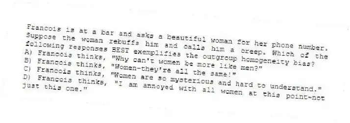 Francois is at a bar and asks a beautiful woman for her phone number. Suppose the woman rebuffs him and calls him a creep. Which of the following responses BEST exemplifies the outgroup homogeneity bias?
A) Francois thinks, "Why can't women be more like men?"
B) Francois thinks, "Women-they're all the same!"
C) Francois thinks, "Women are so mysterious and hard to understand."
D) Francois thinks, "I am annoyed with all women at this point-not just this one."