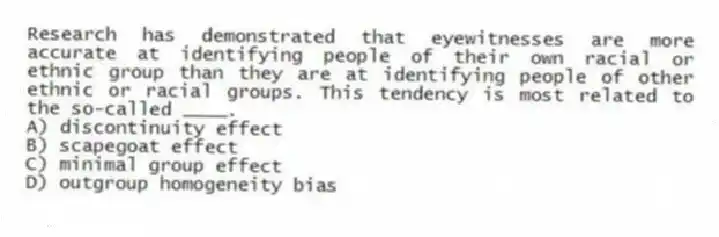 Research has demonstrated that eyewitnesses are more accurate at identifying people of their own racial or ethnic group than they are at identifying people of other ethnic or racial groups. This tendency is most related to the so-called ____.
A) discontinuity effect
B) scapegoat effect
C) minimal group effect
D) outgroup homogeneity bias