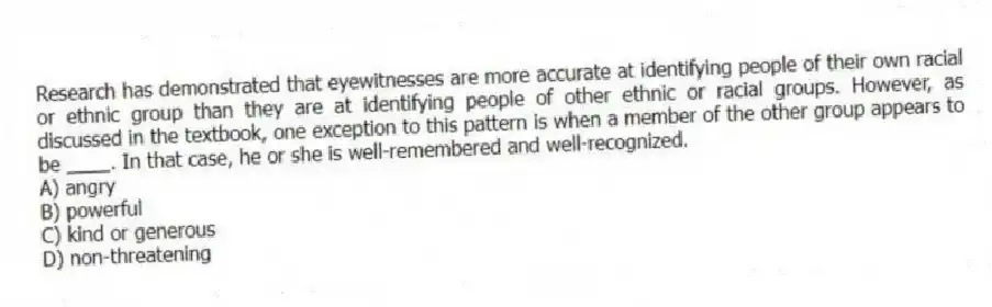 Research has demonstrated that eyewitnesses are more accurate at identifying people of their own racial or ethnic group than they are at identifying people of other ethnic or racial groups. However, as discussed in the textbook, one exception to this pattern is when a member of the other group appears to be ____. In that case, he or she is well-remembered and well-recognized.
A) angry
B) powerful
C) kind or generous
D) non-threatening
