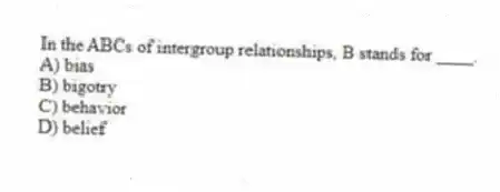 In the ABCs of intergroup relationships, B stands for ____.
A) bias
B) bigotry
C) behavior
D) belief