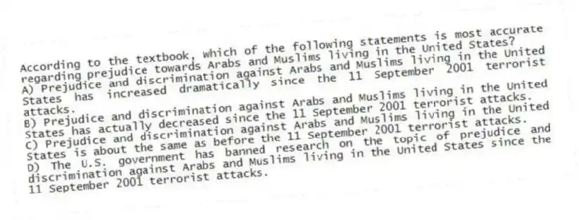 According to the textbook, which of the following statements is most accurate regarding prejudice towards Arabs and Muslims living in the United States?
A) Prejudice and discrimination against Arabs and Muslims living in the United States has increased dramatically since the 11 September 2001 terrorist attacks.
B) Prejudice and discrimination against Arabs and Muslims living in the United States has actually decreased since the 11 September 2001 terrorist attacks.
C) Prejudice and discrimination against Arabs and Muslims living in the United States is about the same as before the 11 September 2001 terrorist attacks.
D) The U.S. government has banned research on the topic of prejudice and discrimination against Arabs and Muslims living in the United States since the 11 September 2001 terrorist attacks.