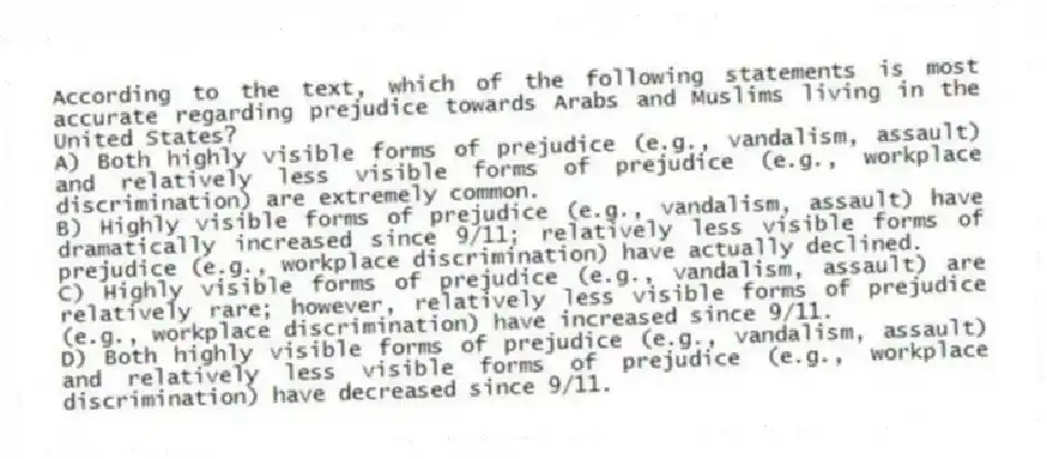 According to the text, which of the following statements is most accurate regarding prejudice towards Arabs and Muslims living in the United States?
A) Both highly visible forms of prejudice (e.g., vandalism, assault) and relatively less visible forms of prejudice (e.g., workplace discrimination) are extremely common.
B) Highly visible forms of prejudice (e.g., vandalism, assault) have dramatically increased since 9/11; relatively less visible forms of prejudice (e.g., workplace discrimination) have actually declined.
C) Highly visible forms of prejudice (e.g., vandalism, assault) are relatively rare; however, relatively less visible forms of prejudice (e.g., workplace discrimination) have increased since 9/11.
D) Both highly visible forms of prejudice (e.g., vandalism, assault) and relatively less visible forms of prejudice (e.g., workplace discrimination) have decreased since 9/11.