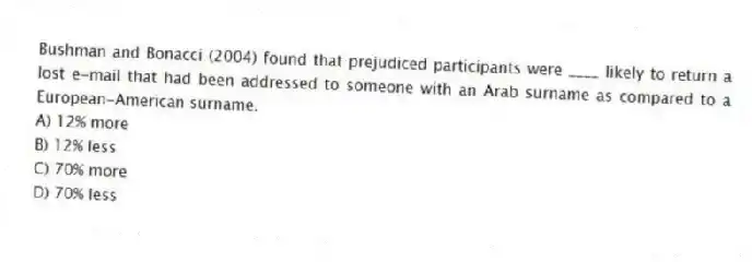 Bushman and Bonacci (2004) found that prejudiced participants were ____ likely to return a lost e-mail that had been addressed to someone with an Arab surname as compared to a European-American surname.
A) 12% more
B) 12% less
C) 70% more
D) 70% less