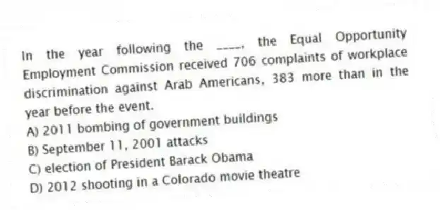 In the year following the ____, the Equal Opportunity Employment Commission received 706 complaints of workplace discrimination against Arab Americans, 383 more than in the year before the event.
A) 2011 bombing of government buildings
B) September 11, 2001 attacks
C) election of President Barack Obama
D) 2012 shooting in a Colorado movie theatre