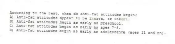 According to the text, when do anti-fat attitudes begin?
A) Anti-fat attitudes appear to be innate, or inborn.
B) Anti-fat attitudes begin as early as preschool.
C) Anti-fat attitudes begin as early as ages 7-8.
D) Anti-fat attitudes begin as early as adolescence (ages 11 and on).