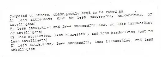 Compared to others, obese people tend to be rated as ____.
A) less attractive (but no less successful, hardworking, or intelligent)
B) less attractive and less successful (but no less hardworking or intelligent)
C) less attractive, less successful, and less hardworking (but no less intelligent)
D) less attractive, less successful, less hardworking, and less intelligent