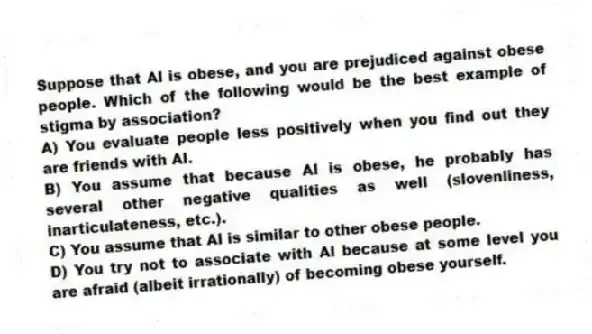 Suppose that Al is obese, and you are prejudiced against obese people. Which of the following would be the best example of stigma by association?
A) You evaluate people less positively when you find out they are friends with Al.
B) You assume that because Al is obese, he probably has several other negative qualities as well (slovenliness, inarticulateness, etc.).
C) You assume that Al is similar to other obese people.
D) You try not to associate with Al because at some level you are afraid (albeit irrationally) of becoming obese yourself.