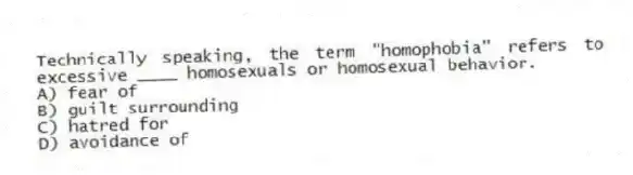 Technically speaking, the term "homophobia" refers to excessive ____ homosexuals or homosexual behavior.
A) fear of
B) guilt surrounding
C) hatred for
D) avoidance of