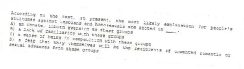 According to the text, at present, the most likely explanation for people's attitudes against lesbians and homosexuals are rooted in ____.
A) an innate, inborn aversion to these groups
B) a lack of familiarity with these groups
C) a sense of being in competition with these groups
D) a fear that they themselves will be the recipients of unwanted romantic or sexual advances from these groups