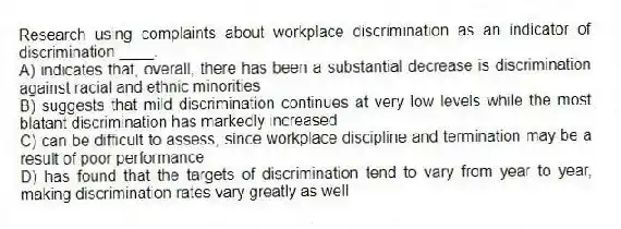 Research using complaints about workplace discrimination as an indicator of discrimination ____.
A) indicates that, overall, there has been a substantial decrease is discrimination against racial and ethnic minorities
B) suggests that mild discrimination continues at very low levels while the most blatant discrimination has markedly increased
C) can be difficult to assess, since workplace discipline and termination may be a result of poor performance
D) has found that the targets of discrimination tend to vary from year to year, making discrimination rates vary greatly as well