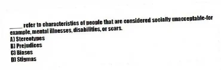 ____ refer to characteristics of people that are considered socially unacceptable-for example, mental illnesses, disabilities, or scars.
A) Stereotypes
B) Prejudices
C) Biases
D) Stigmas