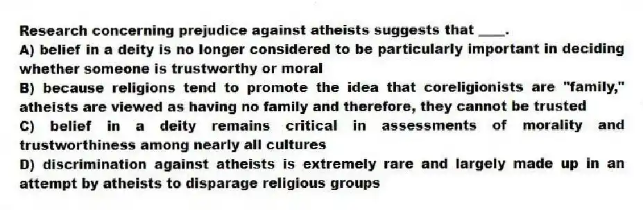 Research concerning prejudice against atheists suggests that ____.
A) belief in a deity is no longer considered to be particularly important in deciding whether someone is trustworthy or moral
B) because religions tend to promote the idea that coreligionists are "family," atheists are viewed as having no family and therefore, they cannot be trusted
C) belief in a deity remains critical in assessments of morality and trustworthiness among nearly all cultures
D) discrimination against atheists is extremely rare and largely made up in an attempt by atheists to disparage religious groups