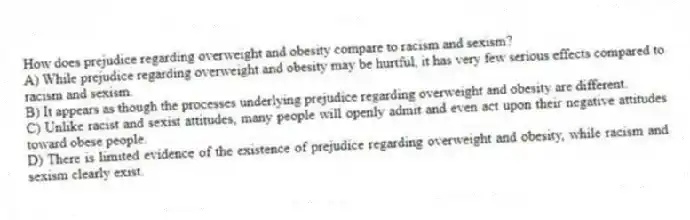 How does prejudice regarding overweight and obesity compare to racism and sexism?
A) While prejudice regarding overweight and obesity may be hurtful, it has very few serious effects compared to racism and sexism.
B) It appears as though the processes underlying prejudice regarding overweight and obesity are different.
C) Unlike racist and sexist attitudes, many people will openly admit and even act upon their negative attitudes toward obese people.
D) There is limited evidence of the existence of prejudice regarding overweight and obesity, while racism and sexism clearly exist.