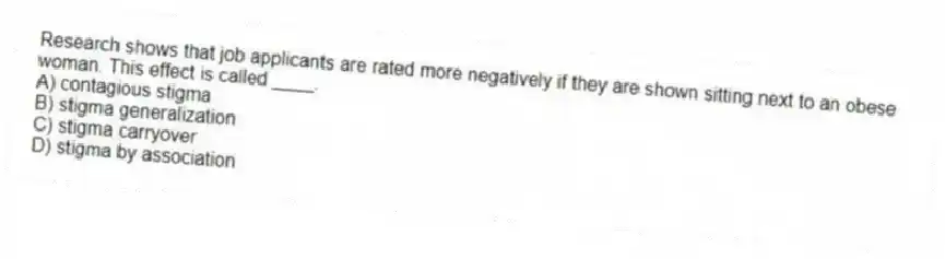 Research shows that job applicants are rated more negatively if they are shown sitting next to an obese woman. This effect is called ____.
A) contagious stigma
B) stigma generalization
C) stigma carryover
D) stigma by association