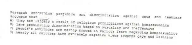 Research concerning prejudice and discrimination against gays and lesbians suggests that ____.
A) they are largely a result of religious prohibitions against homosexuality
B) laws prohibiting discrimination based on sexuality are ineffective
C) people's attitudes are mainly rooted in various fears regarding homosexuality
D) nearly all cultures have extremely negative views towards gays and lesbians