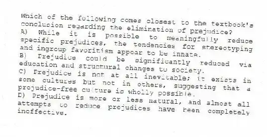 Which of the following comes closest to the textbook's conclusion regarding the elimination of prejudice?
A) While it is possible to meaningfully reduce specific prejudices, the tendencies for stereotyping and ingroup favoritism appear to be innate.
B) Prejudice could be significantly reduced via education and structural changes to society.
C) Prejudice is not at all inevitable; it exists in some cultures but not in others, suggesting that a prejudice-free culture is wholly possible.
D) Prejudice is more or less natural, and almost all attempts to reduce prejudices have been completely ineffective.