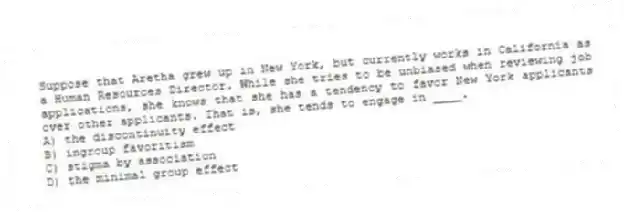 Suppose that Aretha grew up in New York, but currently works in California as a Human Resources Director. While she tries to be unbiased when reviewing job applications, she knows that she has a tendency to favor New York applicants over other applicants. That is, she tends to engage in ____.
A) the discontinuity effect
B) ingroup favoritism
C) stigma by association
D) the minimal group effect