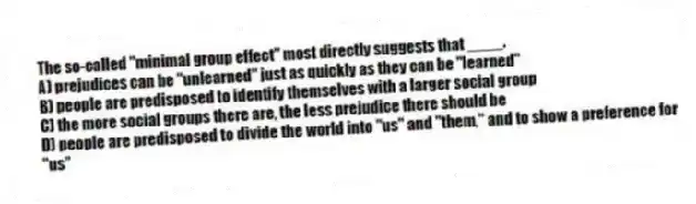 The so-called "minimal group effect" most directly suggests that ____.
A) prejudices can be "unlearned" just as quickly as they can be "learned"
B) people are predisposed to identify themselves with a larger social group
C) the more social groups there are, the less prejudice there should be
D) people are predisposed to divide the world into "us" and "them," and to show a preference for "us"