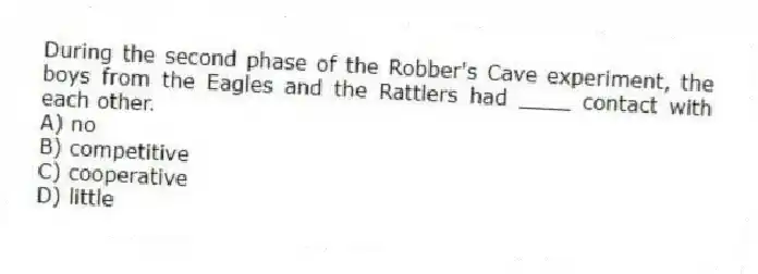 During the second phase of the Robber's Cave experiment, the boys from the Eagles and the Rattlers had ____ contact with each other.
A) no
B) competitive
C) cooperative
D) little