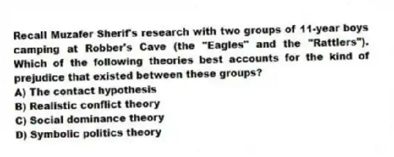 Recall Muzafer Sherif's research with two groups of 11-year boys camping at Robber's Cave (the "Eagles" and the "Rattlers"). Which of the following theories best accounts for the kind of prejudice that existed between these groups?
A) The contact hypothesis
B) Realistic conflict theory
C) Social dominance theory
D) Symbolic politics theory