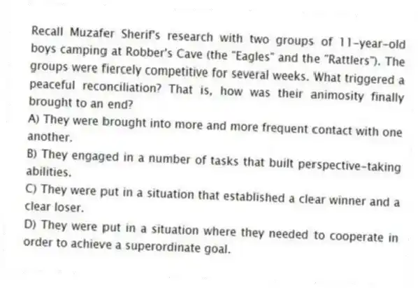 Recall Muzafer Sherif's research with two groups of 11-year-old boys camping at Robber's Cave (the "Eagles" and the "Rattlers"). The groups were fiercely competitive for several weeks. What triggered a peaceful reconciliation? That is, how was their animosity finally brought to an end?
A) They were brought into more and more frequent contact with one another.
B) They engaged in a number of tasks that built perspective-taking abilities.
C) They were put in a situation that established a clear winner and a clear loser.
D) They were put in a situation where they needed to cooperate in order to achieve a superordinate goal.