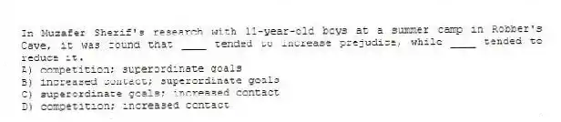 In Muzafer Sherif's research with 11-year-old boys at a summer camp in Robber's Cave, it was found that ____ tended to increase prejudice, while ____ tended to reduce it.
A) competition; superordinate goals
B) increased contact; superordinate goals
C) superordinate goals; increased contact
D) competition; increased contact
