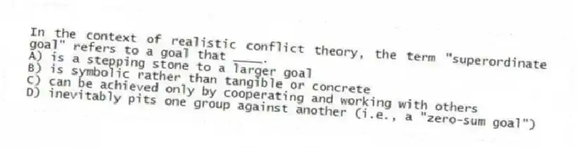 In the context of realistic conflict theory, the term "superordinate goal" refers to a goal that ____.
A) is a stepping stone to a larger goal
B) is symbolic rather than tangible or concrete
C) can be achieved only by cooperating and working with others
D) inevitably pits one group against another (i.e., a "zero-sum goal")