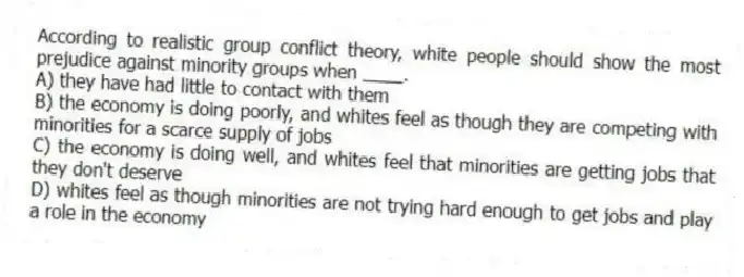 According to realistic group conflict theory, white people should show the most prejudice against minority groups when ____.
A) they have had little to contact with them
B) the economy is doing poorly, and whites feel as though they are competing with minorities for a scarce supply of jobs
C) the economy is doing well, and whites feel that minorities are getting jobs that they don't deserve
D) whites feel as though minorities are not trying hard enough to get jobs and play a role in the economy
