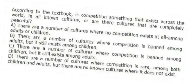 According to the textbook, is competition something that exists across the world, in all known cultures, or are there cultures that are completely peaceful?
A) There are a number of cultures where no competition exists at all-among adults or children.
B) There are a number of cultures where competition is banned among adults, but it still exists among children.
C) There are a number of cultures where competition is banned among children, but it still exists among adults.
D) There are a number of cultures where competition is rare, among both children and adults, but there are no known cultures where it does not exist.
