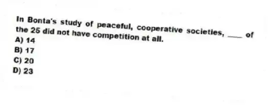In Bonta's study of peaceful, cooperative societies, ____ of the 25 did not have competition at all.
A) 14
B) 17
C) 20
D) 23
