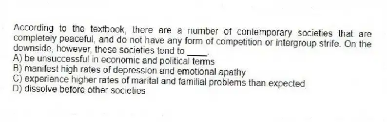 According to the textbook, there are a number of contemporary societies that are completely peaceful, and do not have any form of competition or intergroup strife. On the downside, however, these societies tend to ____.
A) be unsuccessful in economic and political terms
B) manifest high rates of depression and emotional apathy
C) experience higher rates of marital and familial problems than expected
D) dissolve before other societies