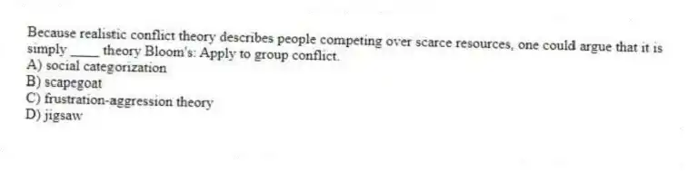 Because realistic conflict theory describes people competing over scarce resources, one could argue that it is simply ____ theory Bloom's: Apply to group conflict.
A) social categorization
B) scapegoat
C) frustration-aggression theory
D) jigsaw