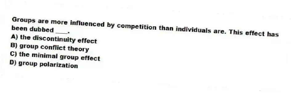 Groups are more influenced by competition than individuals are. This effect has been dubbed ____.
A) the discontinuity effect
B) group conflict theory
C) the minimal group effect
D) group polarization