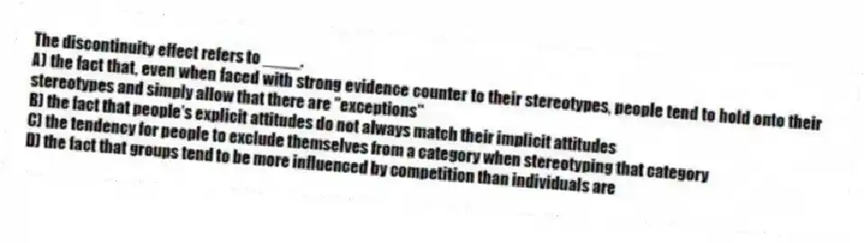 The discontinuity effect refers to ____.
A) the fact that, even when faced with strong evidence counter to their stereotypes, people tend to hold onto their stereotypes and simply allow that there are "exceptions"
B) the fact that people's explicit attitudes do not always match their implicit attitudes
C) the tendency for people to exclude themselves from a category when stereotyping that category
D) the fact that groups tend to be more influenced by competition than individuals are