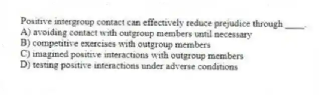 Positive intergroup contact can effectively reduce prejudice through ____.
A) avoiding contact with outgroup members until necessary
B) competitive exercises with outgroup members
C) imagined positive interactions with outgroup members
D) testing positive interactions under adverse conditions
