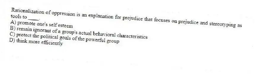 Rationalization of oppression is an explanation for prejudice that focuses on prejudice and stereotyping as tools to ____.
A) promote one's self esteem
B) remain ignorant of a group's actual behavioral characteristics
C) protect the political goals of the powerful group
D) think more efficiently