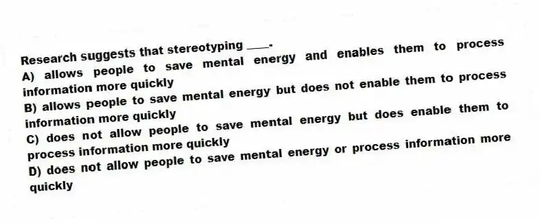 Research suggests that stereotyping ____.
A) allows people to save mental energy and enables them to process information more quickly
B) allows people to save mental energy but does not enable them to process information more quickly
C) does not allow people to save mental energy but does enable them to process information more quickly
D) does not allow people to save mental energy or process information more quickly