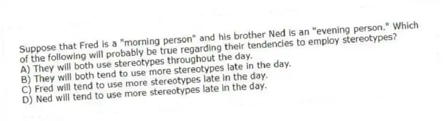 Suppose that Fred is a "morning person" and his brother Ned is an "evening person." Which of the following will probably be true regarding their tendencies to employ stereotypes?
A) They will both use stereotypes throughout the day.
B) They will both tend to use more stereotypes late in the day.
C) Fred will tend to use more stereotypes late in the day.
D) Ned will tend to use more stereotypes late in the day.