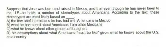 Suppose that Jose was born and raised in Mexico, and that-even though he has never been to the U.S.-he holds a number of stereotypes about Americans. According to the text, these stereotypes are most likely based on ____.
A) the few brief interactions he has had with Americans in Mexico
B) what he has heard about Americans from other Mexicans
C) what he knows about other groups of foreigners
D) his assumptions about what Americans "must be like" given what he knows about the U.S. as a country