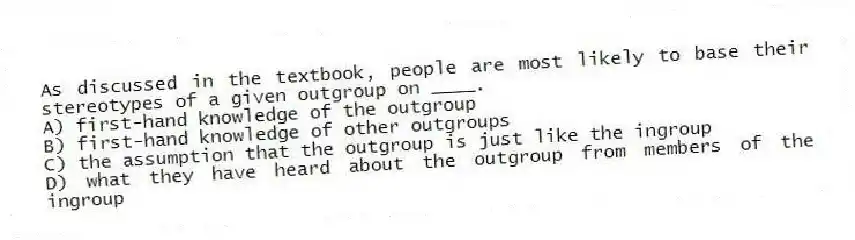 As discussed in the textbook, people are most likely to base their stereotypes of a given outgroup on ____.
A) first-hand knowledge of the outgroup
B) first-hand knowledge of other outgroups
C) the assumption that the outgroup is just like the ingroup
D) what they have heard about the outgroup from members of the ingroup
