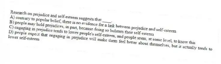 Research on prejudice and self-esteem suggests that ____.
A) contrary to popular belief, there is no evidence for a link between prejudice and self-esteem
B) people may hold prejudices, in part, because doing so bolsters their self-esteem
C) engaging in prejudice tends to lower people's self-esteem, and people seem, at some level, to know this
D) people expect that engaging in prejudice will make them feel better about themselves, but it actually tends to lower self-esteem
