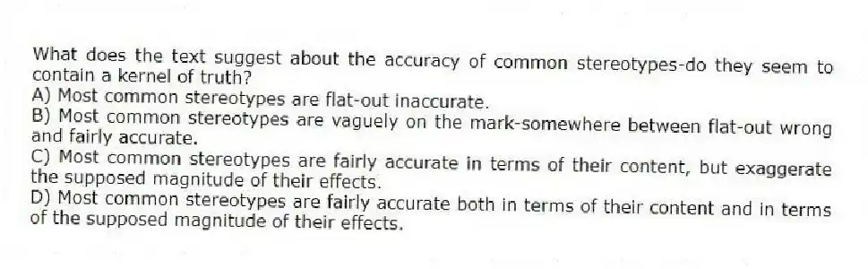 What does the text suggest about the accuracy of common stereotypes-do they seem to contain a kernel of truth?
A) Most common stereotypes are flat-out inaccurate.
B) Most common stereotypes are vaguely on the mark-somewhere between flat-out wrong and fairly accurate.
C) Most common stereotypes are fairly accurate in terms of their content, but exaggerate the supposed magnitude of their effects.
D) Most common stereotypes are fairly accurate both in terms of their content and in terms of the supposed magnitude of their effects.