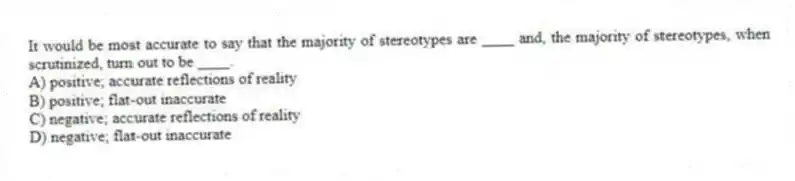 It would be most accurate to say that the majority of stereotypes are ____ and, the majority of stereotypes, when scrutinized, turn out to be ____.
A) positive; accurate reflections of reality
B) positive; flat-out inaccurate
C) negative; accurate reflections of reality
D) negative; flat-out inaccurate